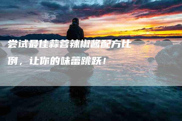 尝试最佳蒜蓉辣椒酱配方比例,让你的味蕾跳跃!-家政服务网