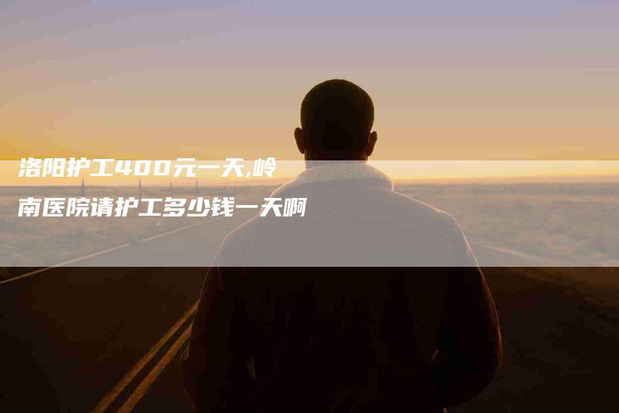洛阳护工400元一天,岭南医院请护工多少钱一天啊-家政服务网