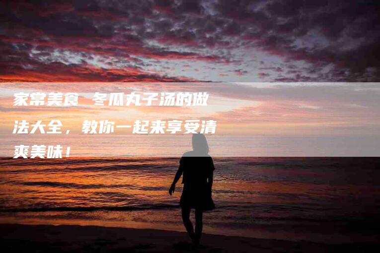 家常美食 冬瓜丸子汤的做法大全，教你一起来享受清爽美味！-家政服务网