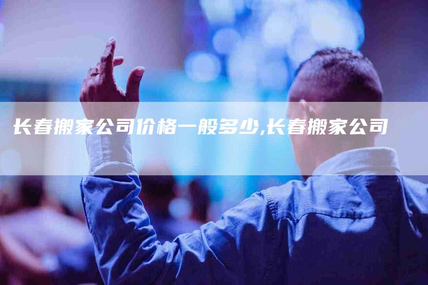 长春搬家公司价格一般多少,长春搬家公司-家政服务网