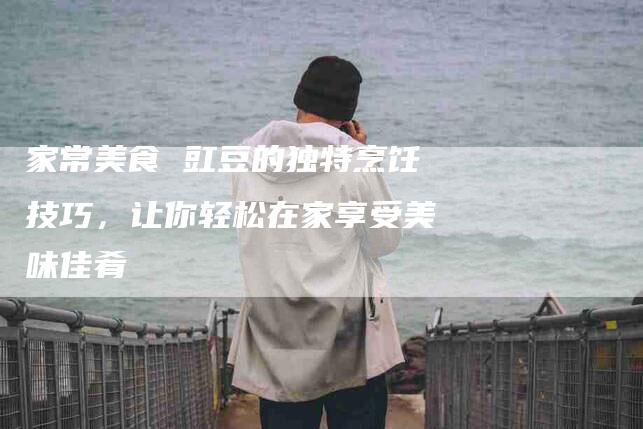 家常美食 豇豆的独特烹饪技巧，让你轻松在家享受美味佳肴-家政服务网