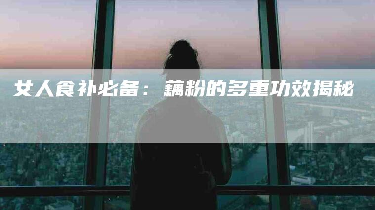女人食补必备：藕粉的多重功效揭秘-家政服务网