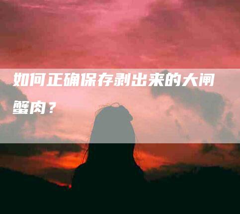 如何正确保存剥出来的大闸蟹肉？-家政服务网