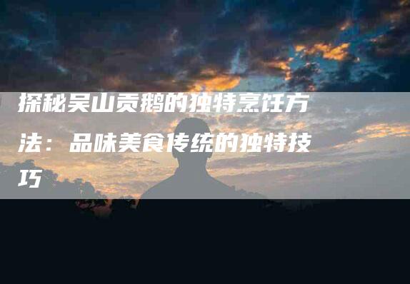 探秘吴山贡鹅的独特烹饪方法：品味美食传统的独特技巧-家政服务网