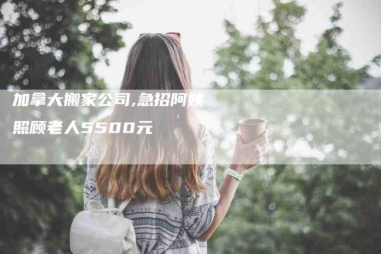 加拿大搬家公司,急招阿姨照顾老人5500元-家政服务网