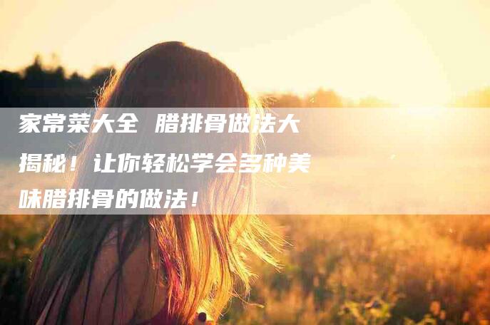 家常菜大全 腊排骨做法大揭秘！让你轻松学会多种美味腊排骨的做法！-家政服务网