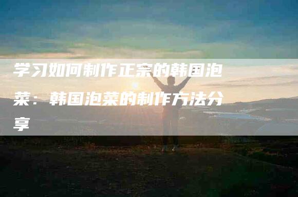 学习如何制作正宗的韩国泡菜：韩国泡菜的制作方法分享-家政服务网