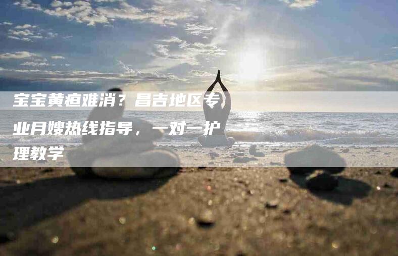 宝宝黄疸难消？昌吉地区专业月嫂热线指导，一对一护理教学