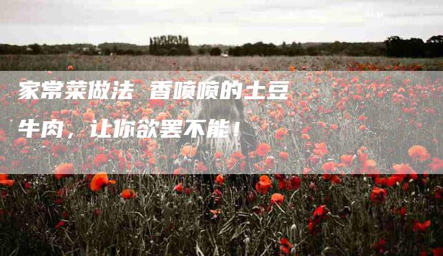 家常菜做法 香喷喷的土豆牛肉，让你欲罢不能！-家政服务网
