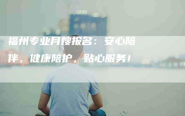 福州专业月嫂报名:安心陪伴,健康陪护,贴心服务!-家政服务网
