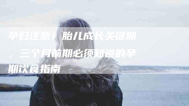 孕妇注意！胎儿成长关键期，三个月前期必须知道的孕期饮食指南-家政服务网