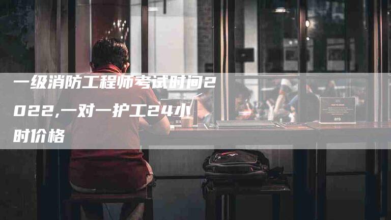 一级消防工程师考试时间2022,一对一护工24小时价格