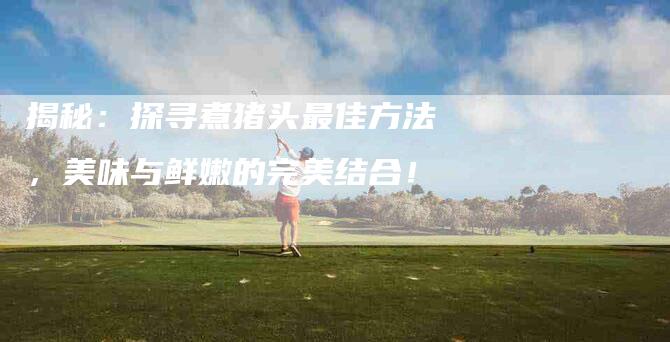 揭秘：探寻煮猪头最佳方法，美味与鲜嫩的完美结合！