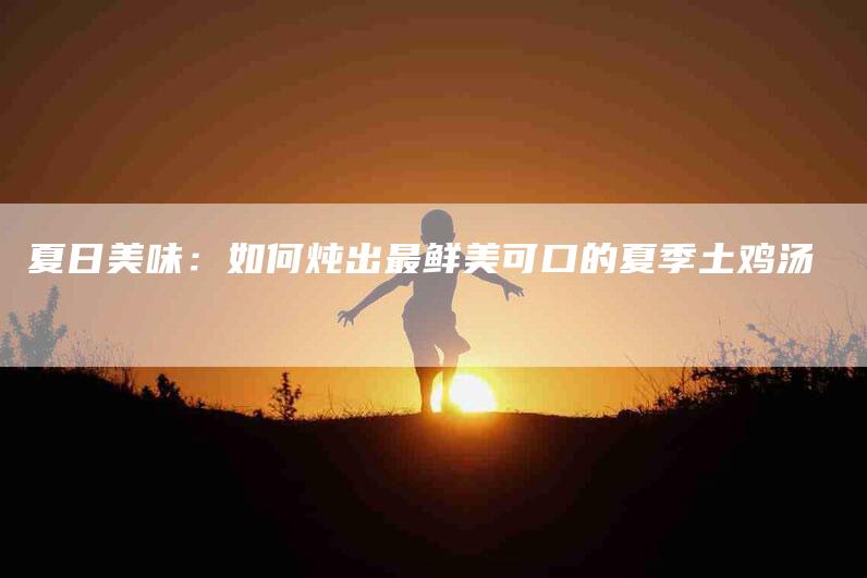 夏日美味：如何炖出最鲜美可口的夏季土鸡汤-家政服务网