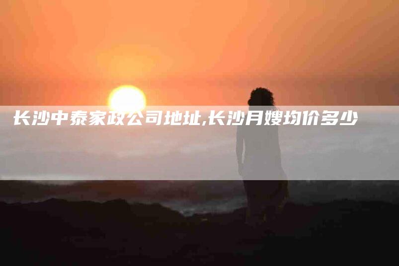 长沙中泰家政公司地址,长沙月嫂均价多少