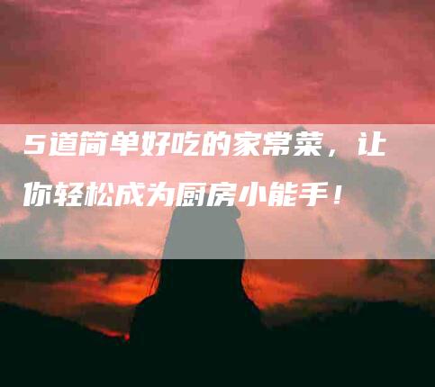 5道简单好吃的家常菜，让你轻松成为厨房小能手！-家政服务网