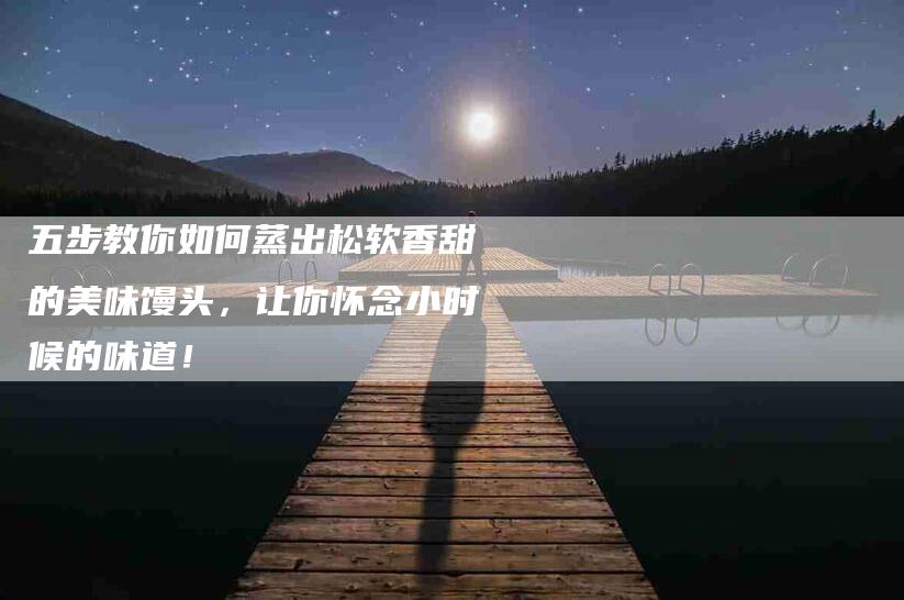 五步教你如何蒸出松软香甜的美味馒头，让你怀念小时候的味道！-家政服务网