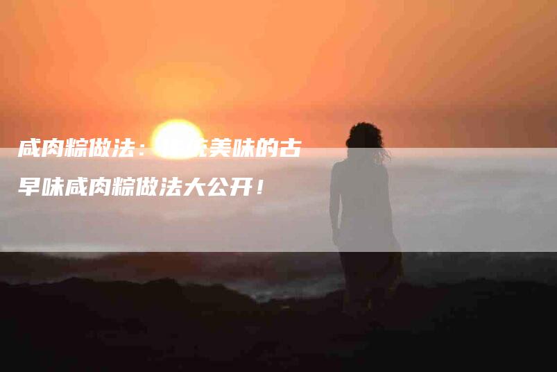 咸肉粽做法：传统美味的古早味咸肉粽做法大公开！-家政服务网