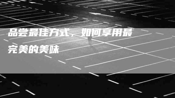 品尝最佳方式，如何享用最完美的美味-家政服务网
