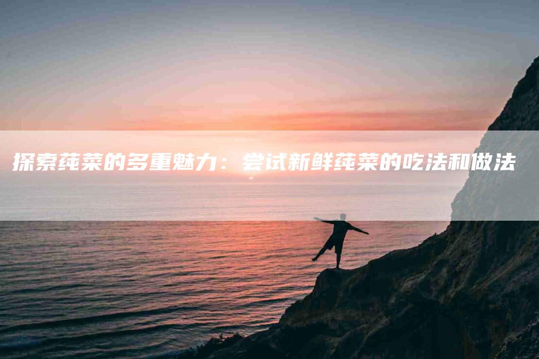 探索莼菜的多重魅力：尝试新鲜莼菜的吃法和做法-家政服务网