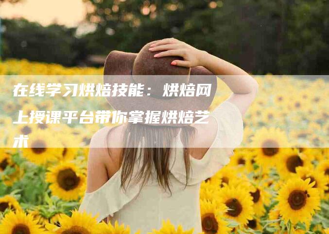 在线学习烘焙技能：烘焙网上授课平台带你掌握烘焙艺术-家政服务网