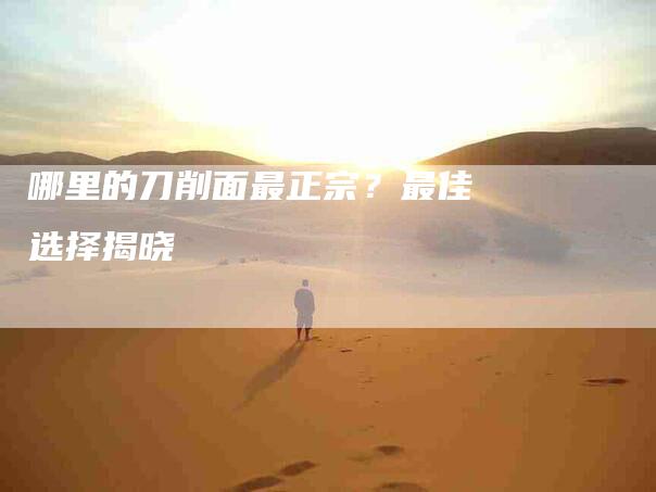 哪里的刀削面最正宗？最佳选择揭晓-家政服务网