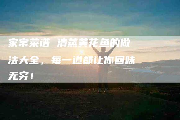 家常菜谱 清蒸黄花鱼的做法大全，每一道都让你回味无穷！-家政服务网
