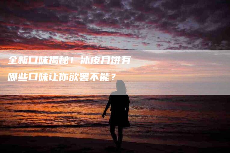 全新口味揭秘！冰皮月饼有哪些口味让你欲罢不能？-家政服务网