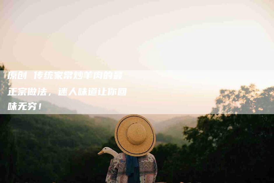 原创 传统家常炒羊肉的最正宗做法，迷人味道让你回味无穷！-家政服务网