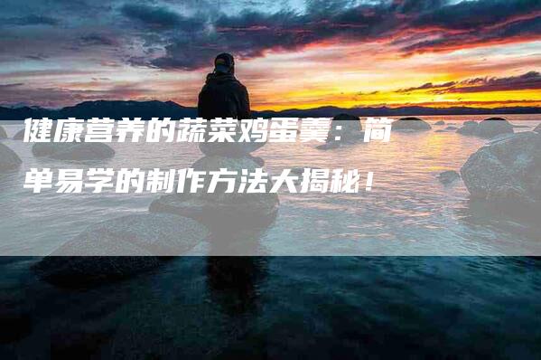 健康营养的蔬菜鸡蛋羹：简单易学的制作方法大揭秘！-家政服务网