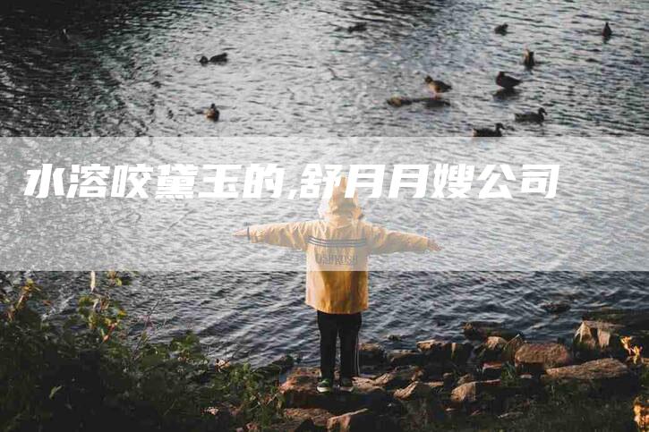 水溶咬黛玉的,舒月月嫂公司-家政服务网