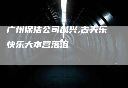 广州保洁公司创兴,古天乐快乐大本营落泪