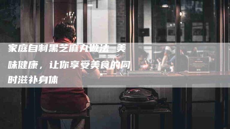 家庭自制黑芝麻丸做法 美味健康，让你享受美食的同时滋补身体-家政服务网