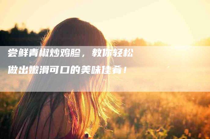 尝鲜青椒炒鸡胗，教你轻松做出嫩滑可口的美味佳肴！-家政服务网