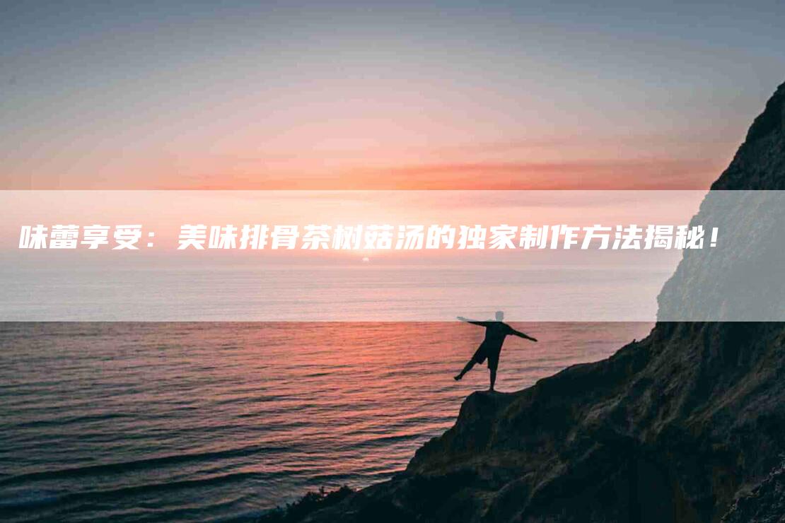 味蕾享受：美味排骨茶树菇汤的独家制作方法揭秘！