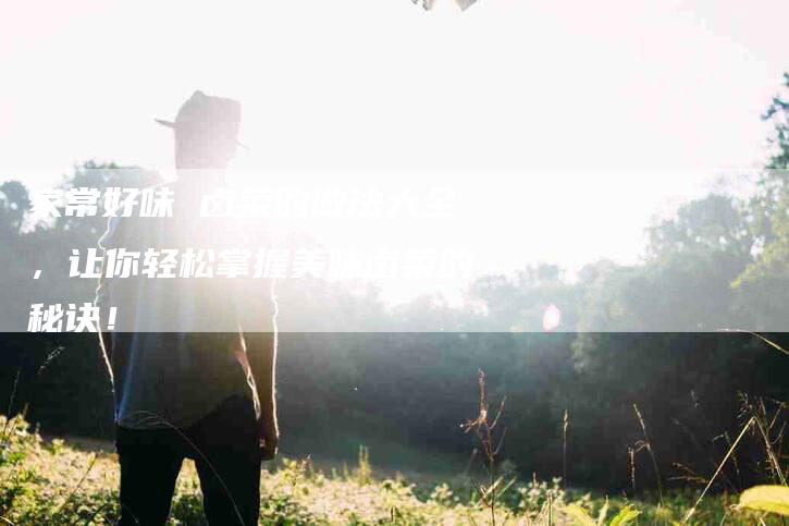 家常好味 卤菜的做法大全，让你轻松掌握美味卤菜的秘诀！-家政服务网
