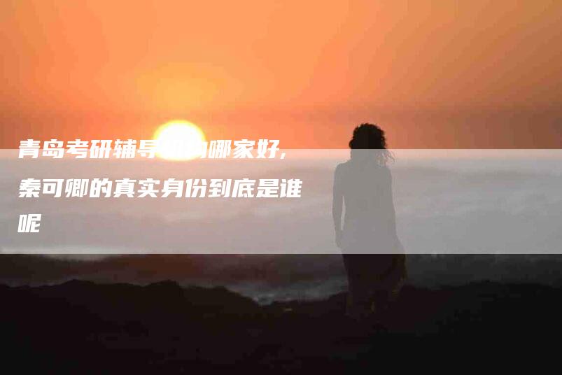 青岛考研辅导机构哪家好,秦可卿的真实身份到底是谁呢-家政服务网