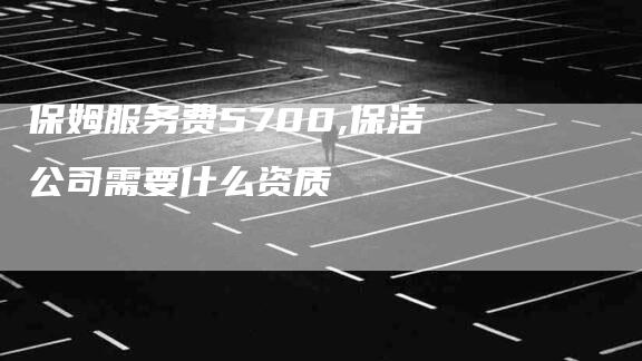保姆服务费5700,保洁公司需要什么资质-家政服务网