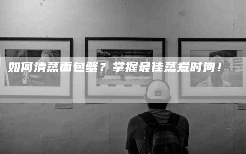 如何清蒸面包蟹？掌握最佳蒸煮时间！-家政服务网