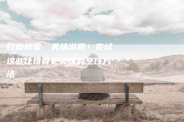 口感鲜嫩,美味滋香!尝试这些让排骨更美味的烹饪方法-家政服务网