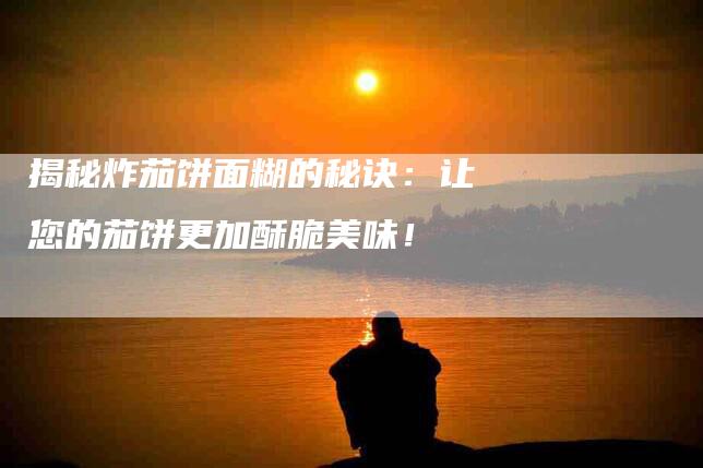 揭秘炸茄饼面糊的秘诀：让您的茄饼更加酥脆美味！-家政服务网