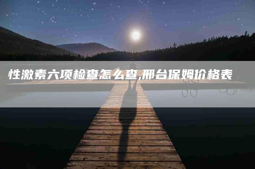 性激素六项检查怎么查,邢台保姆价格表-家政服务网