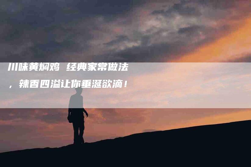 川味黄焖鸡 经典家常做法，辣香四溢让你垂涎欲滴！-家政服务网