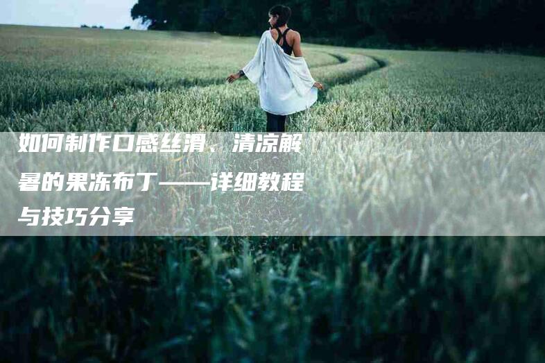如何制作口感丝滑、清凉解暑的果冻布丁——详细教程与技巧分享-家政服务网