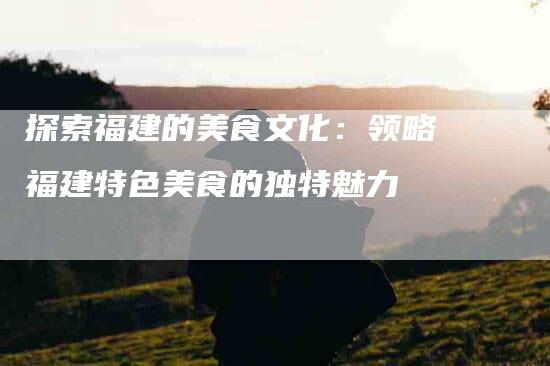 探索福建的美食文化：领略福建特色美食的独特魅力-家政服务网