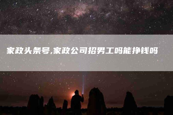 家政头条号,家政公司招男工吗能挣钱吗-家政服务网