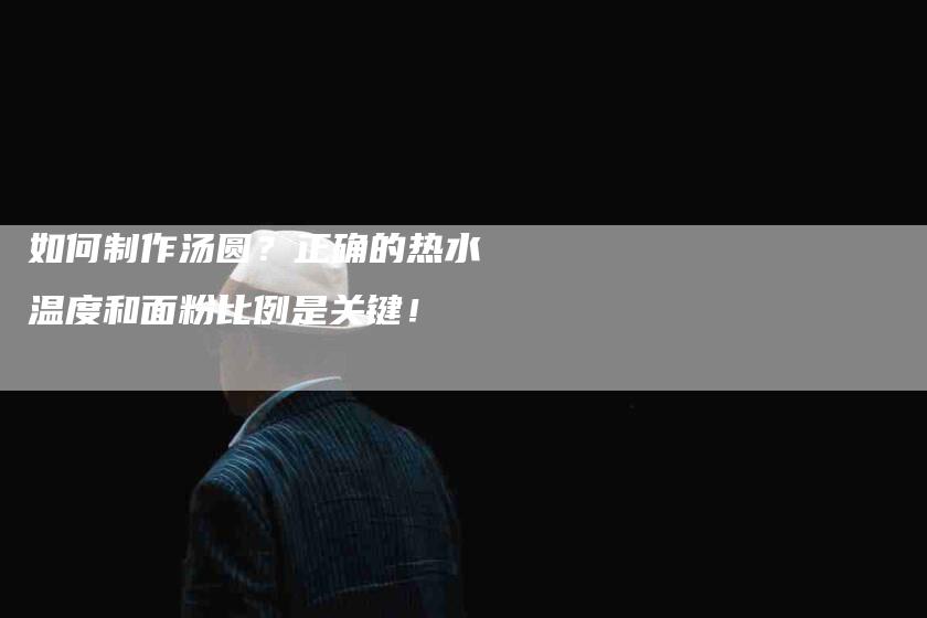 如何制作汤圆？正确的热水温度和面粉比例是关键！