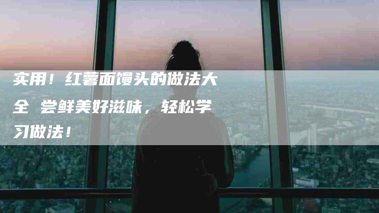 实用！红薯面馒头的做法大全 尝鲜美好滋味，轻松学习做法！
