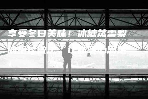 享受冬日美味！冰糖蒸雪梨的绝佳做法，让你暖心满足！-家政服务网