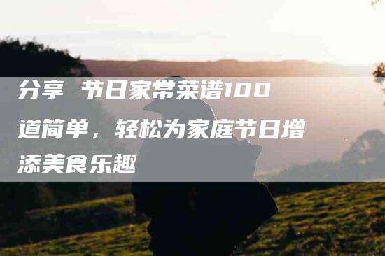 分享 节日家常菜谱100道简单，轻松为家庭节日增添美食乐趣-家政服务网